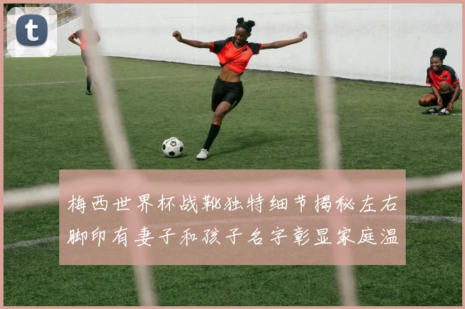 梅西世界杯战靴独特细节揭秘左右脚印有妻子和孩子名字彰显家庭温暖