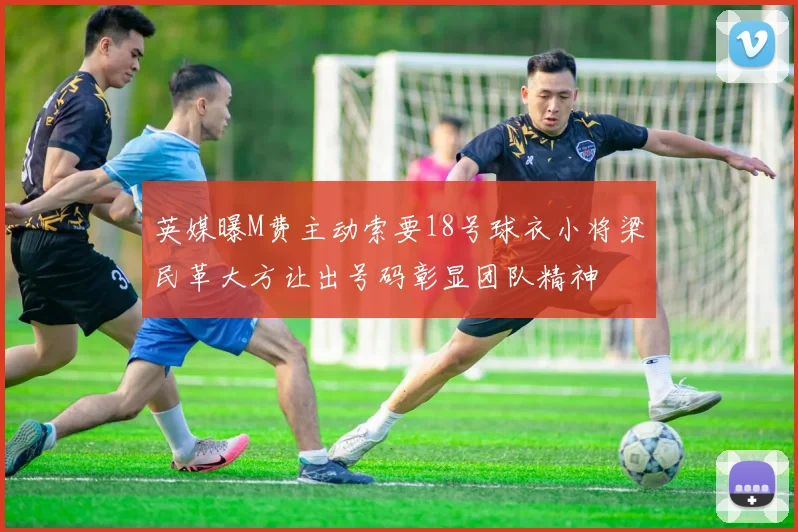 英媒曝M费主动索要18号球衣小将梁民革大方让出号码彰显团队精神