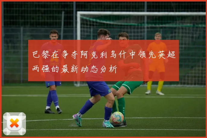 巴黎在争夺阿克利乌什中领先英超两强的最新动态分析