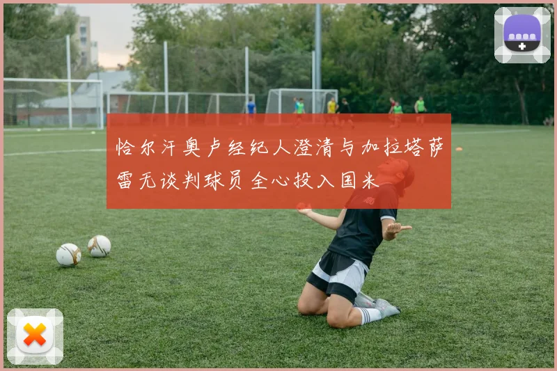 恰尔汗奥卢经纪人澄清与加拉塔萨雷无谈判球员全心投入国米