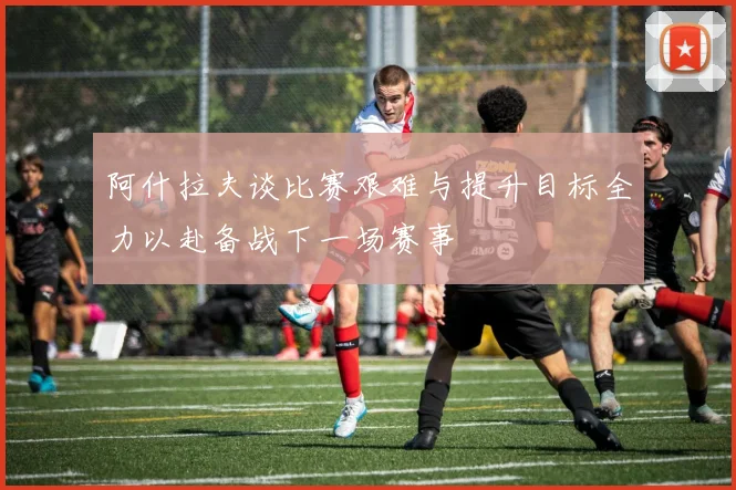 阿什拉夫谈比赛艰难与提升目标全力以赴备战下一场赛事