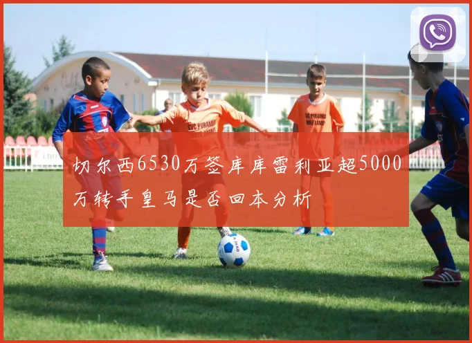 切尔西6530万签库库雷利亚超5000万转手皇马是否回本分析