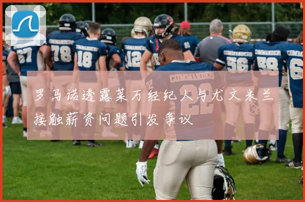 罗马诺透露莱万经纪人与尤文米兰接触薪资问题引发争议