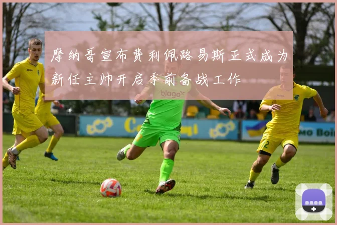 摩纳哥宣布费利佩路易斯正式成为新任主帅开启季前备战工作