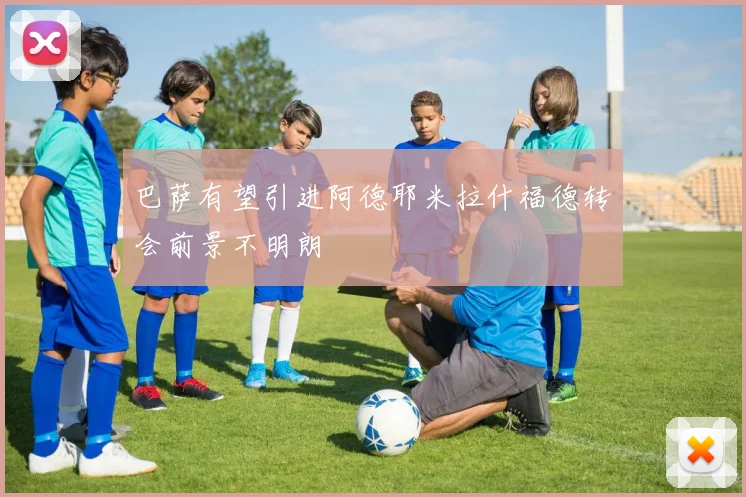 巴萨有望引进阿德耶米拉什福德转会前景不明朗