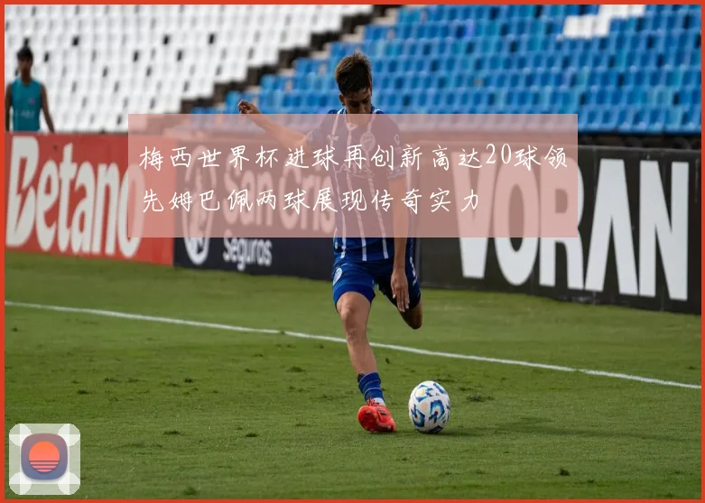 梅西世界杯进球再创新高达20球领先姆巴佩两球展现传奇实力