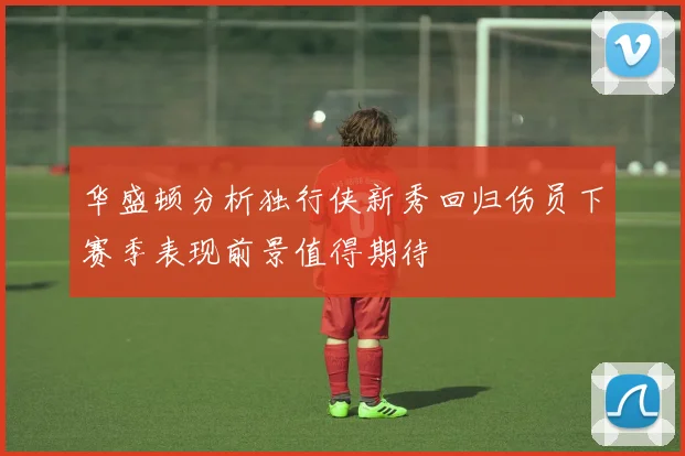 华盛顿分析独行侠新秀回归伤员下赛季表现前景值得期待