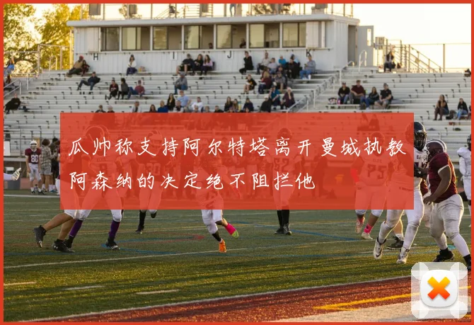 瓜帅称支持阿尔特塔离开曼城执教阿森纳的决定绝不阻拦他
