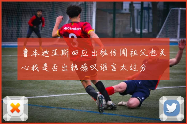 鲁本迪亚斯回应出轨传闻祖父也关心我是否出轨感叹谣言太过分