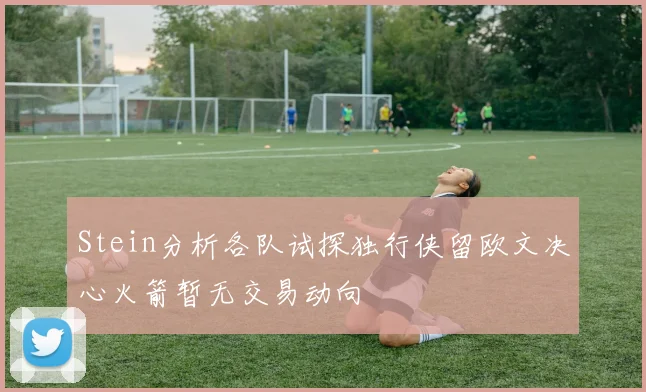 Stein分析各队试探独行侠留欧文决心火箭暂无交易动向