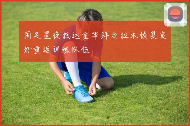国足星夜抵达金华拜合拉木恢复良好重返训练队伍