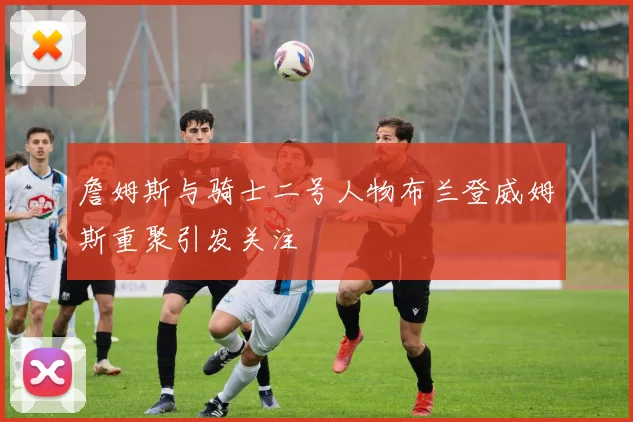 詹姆斯与骑士二号人物布兰登威姆斯重聚引发关注