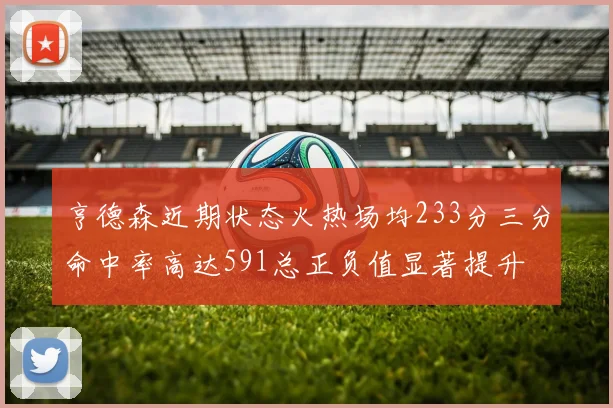 亨德森近期状态火热场均233分三分命中率高达591总正负值显著提升