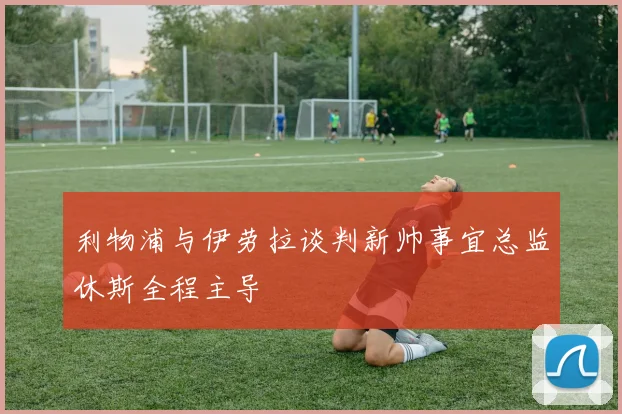 利物浦与伊劳拉谈判新帅事宜总监休斯全程主导