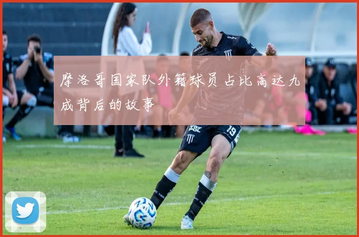 摩洛哥国家队外籍球员占比高达九成背后的故事