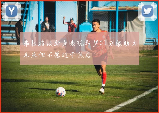 弗拉格谈新秀表现希望51分能助力未来但不愿过于焦虑