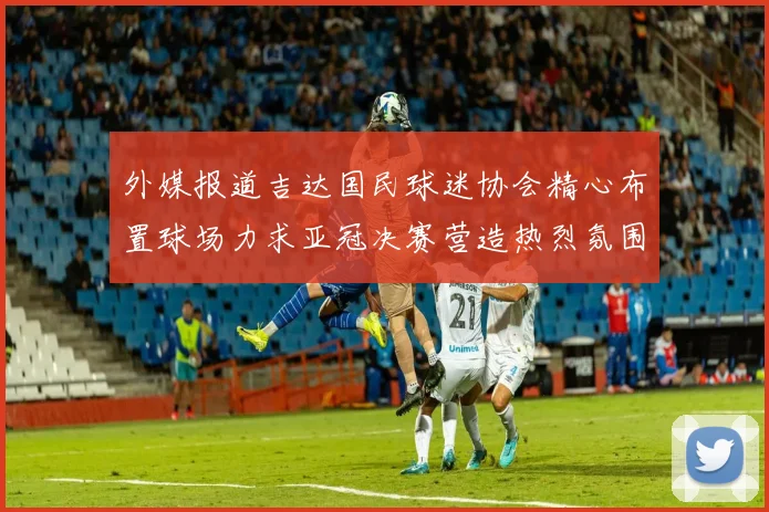 外媒报道吉达国民球迷协会精心布置球场力求亚冠决赛营造热烈氛围