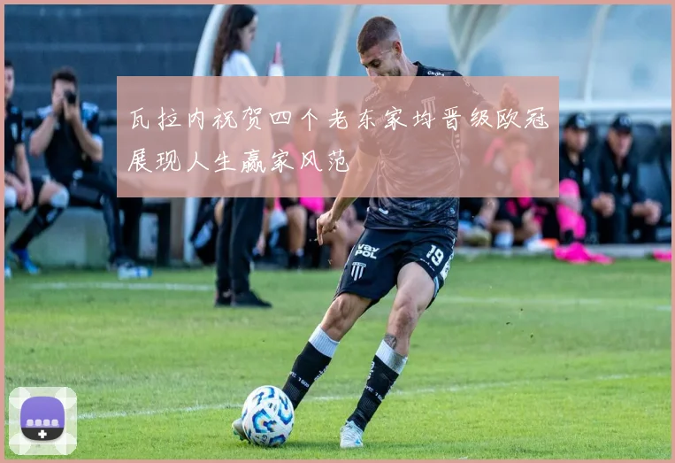 瓦拉内祝贺四个老东家均晋级欧冠展现人生赢家风范