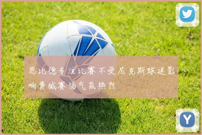 恩比德专注比赛不受尼克斯球迷影响费城赛场气氛热烈