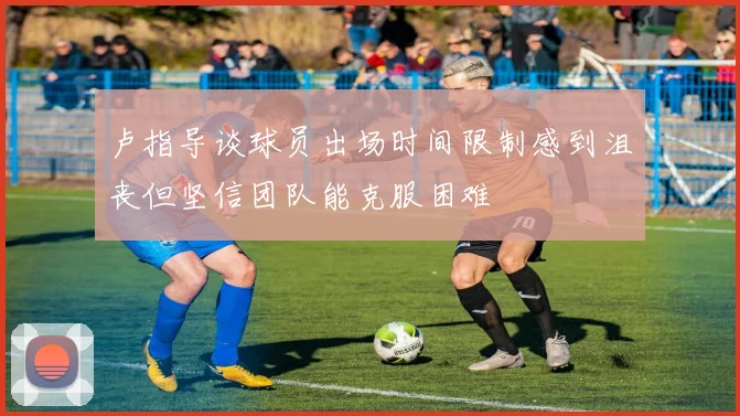 卢指导谈球员出场时间限制感到沮丧但坚信团队能克服困难
