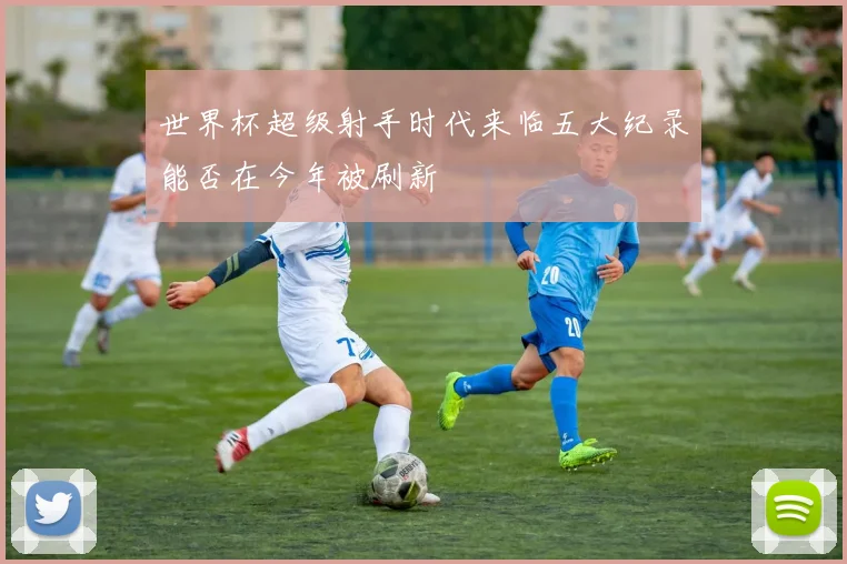 世界杯超级射手时代来临五大纪录能否在今年被刷新