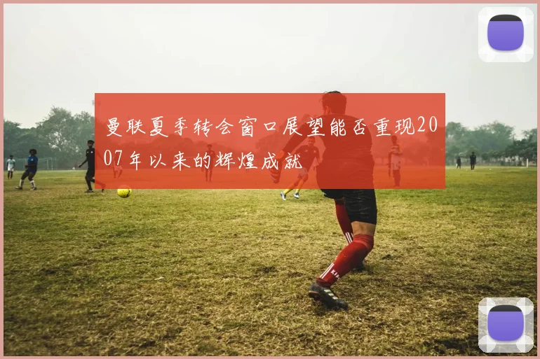 曼联夏季转会窗口展望能否重现2007年以来的辉煌成就