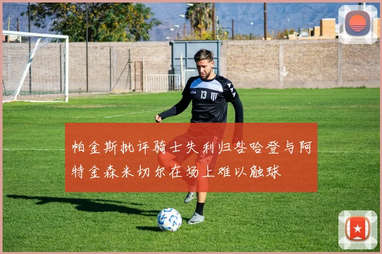帕金斯批评骑士失利归咎哈登与阿特金森米切尔在场上难以触球